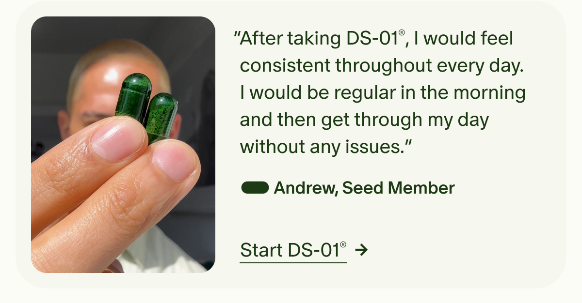 &ldquo;After taking DS-01&reg;, I would feel consistent throughout every day. I would be regular in the morning and then get through my day without any issues.&rdquo; &mdash; Andrew, Seed Member | Start DS-01&reg;