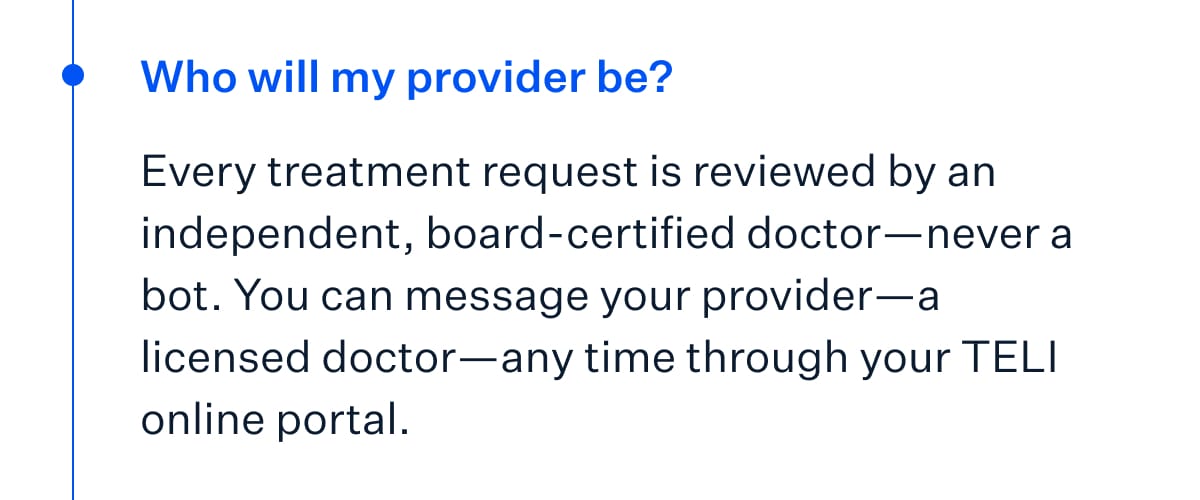 Who will my provider be? Every treatment request is reviewed by an independent, board-certified doctor&mdash;never a bot. You can message your provider&mdash;a licensed doctor&mdash;any time through your TELI online portal.