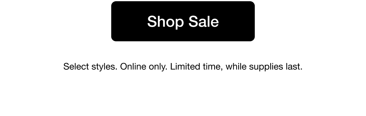 Shop Sale. Select styles. Online only. Limited time, while supplies last.