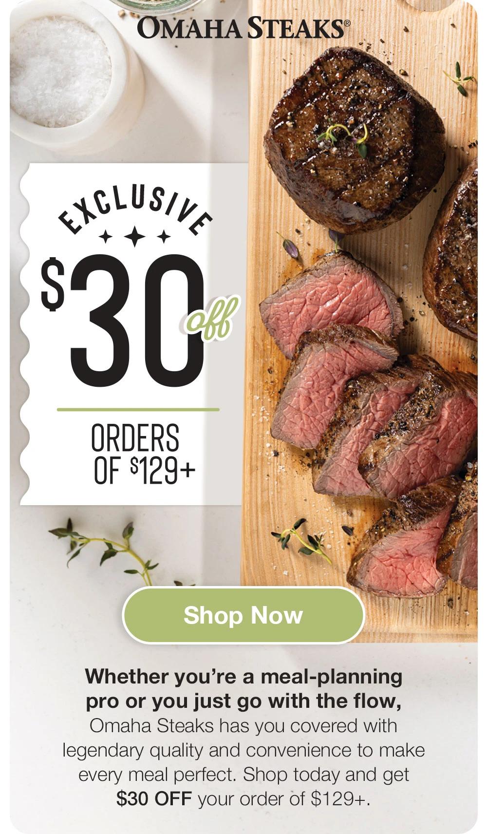 OMAHA STEAKS&reg;

EXCLUSIVE
$30
ORDERS OF $129+

Shop Now
Whether you're a meal-planning pro or you just go with the flow, Omaha Steaks has you covered with legendary quality and convenience to make every meal perfect. Shop today and get $30 OFF your order of $129+.
