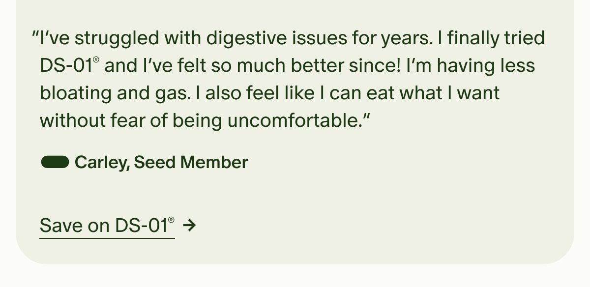 &ldquo;I&rsquo;ve struggled with digestive issues for years. I finally tried DS-01&reg; and I&rsquo;ve felt so much better since! I&rsquo;m having less bloating and gas. I also feel like I can eat what I want without fear of being uncomfortable.&rdquo; &mdash; Carley, Seed Member | Save on DS-01&reg;