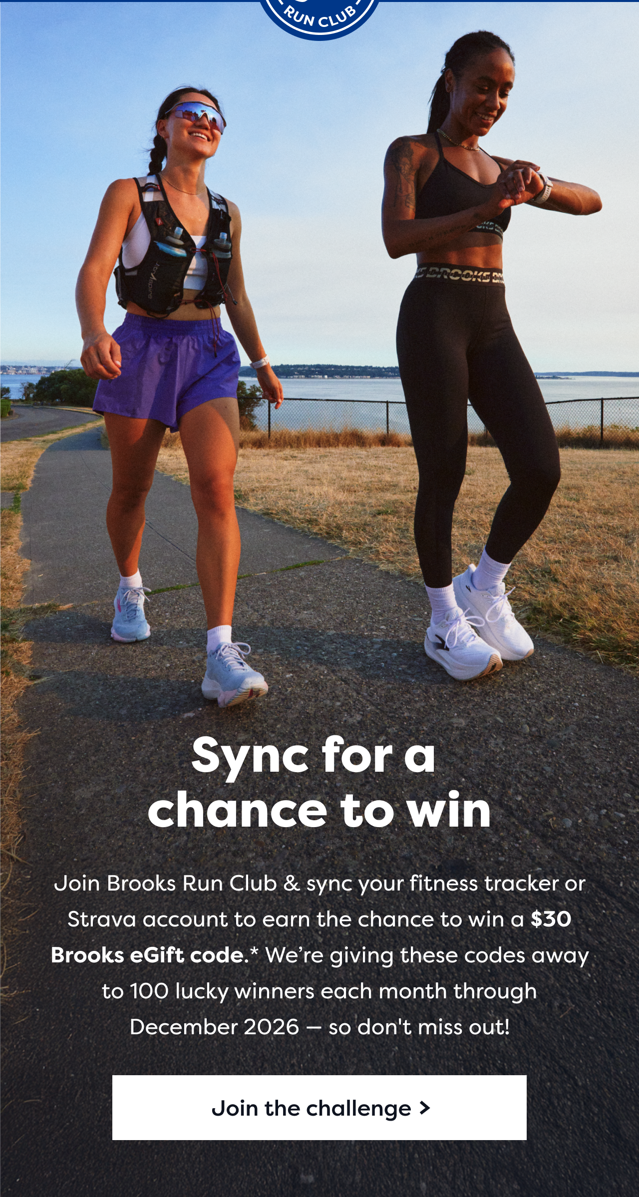 Sync for a chance to win | Join Brooks Run Club and sync your fitness tracker or Strava account, you earn the chance to win a $30 Brooks eGift code.* We're giving these codes away to 100 lucky winner each month through December 2026 - so don't miss out! | Join the challenge >