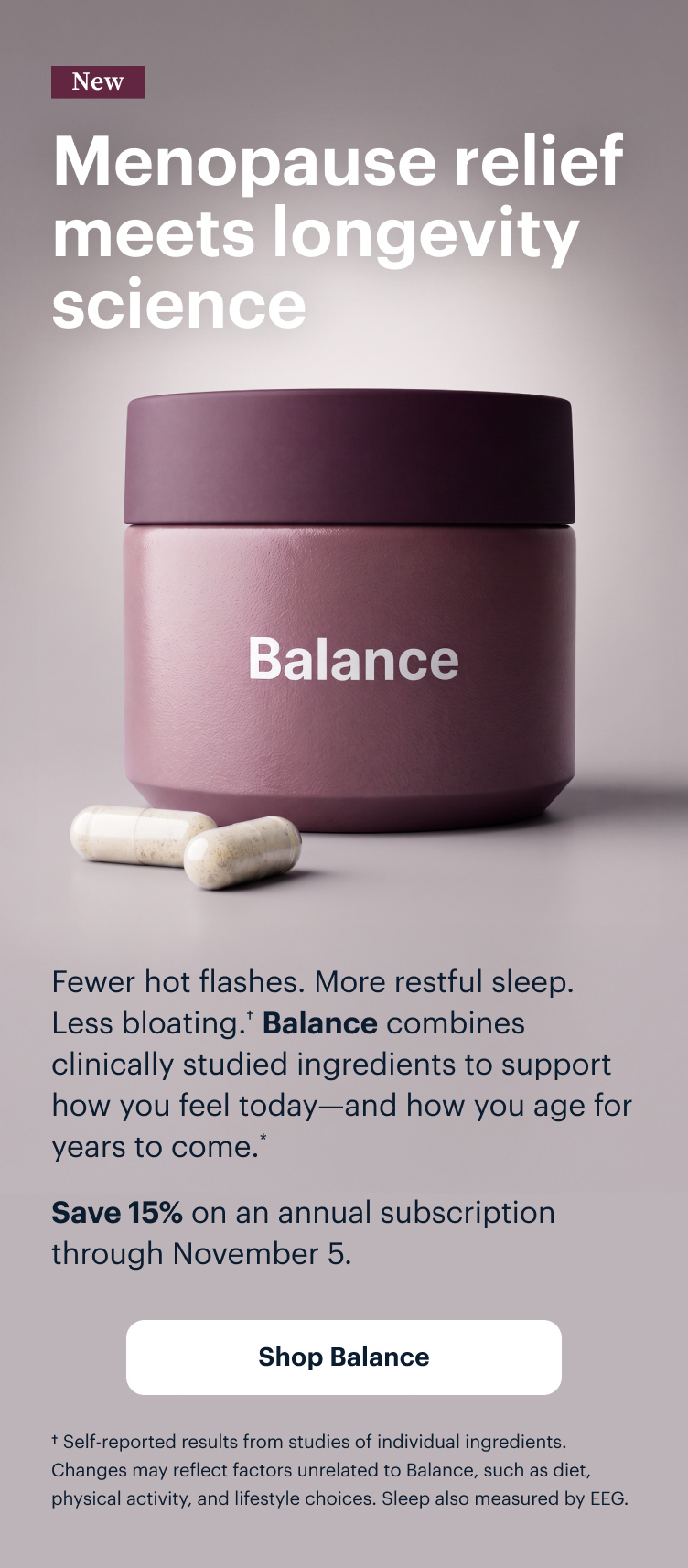 New | Menopause relief meets longevity science | Fewer hot flashes. Better sleep. Less bloating. Balance combines clinically studied ingredients to support how you feel today&mdash;and how you age for years to come.* | Save 15% on an annual subscription through November 5. | Shop Balance