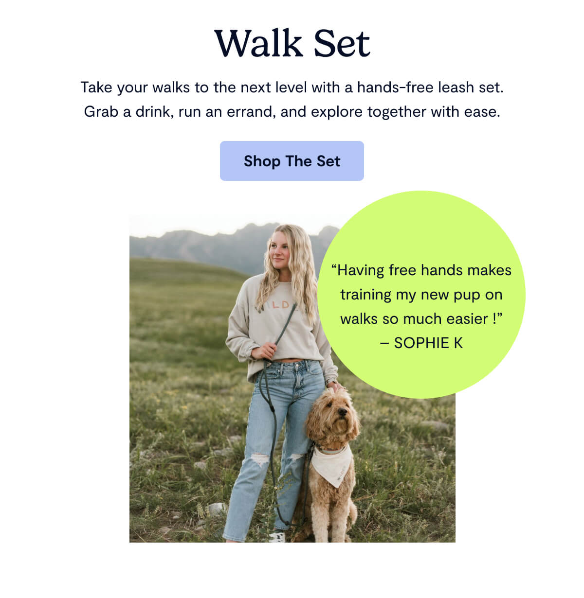 Walk Set; Take your walks to the next level with a hands-free leash set. Grab a drink, run an errand, and explore together with ease.