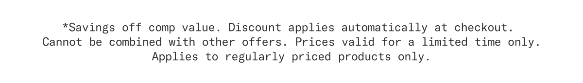 *Savings off comp value. Discount applies automatically at checkout. Cannot be combined with other offers. Prices valid for a limited time only. Applies to regularly price products only.