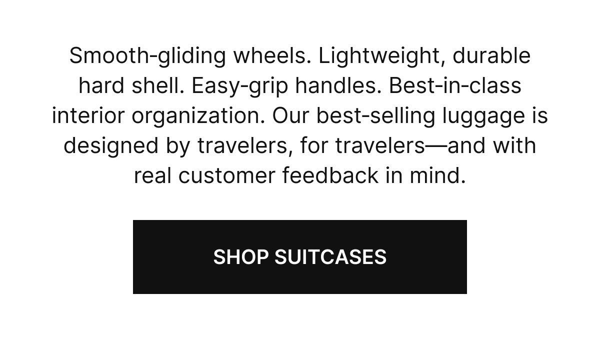 Smooth‑gliding wheels. Lightweight, durable hard shell. Easy‑grip handles. Best‑in‑class interior organization. Our best‑selling luggage is designed by travelers, for travelers⁠&mdash;⁠and with real customer feedback in mind. | SHOP SUITCASES