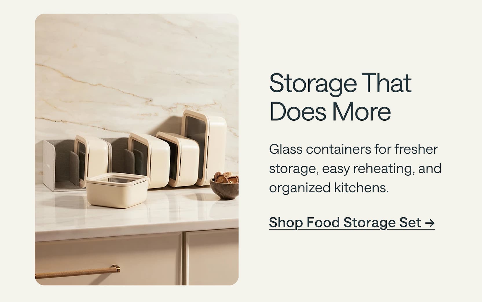 Storage That Does More Glass containers for fresher storage, easy reheating, and organized kitchens. Shop Food Storage Set &rarr;