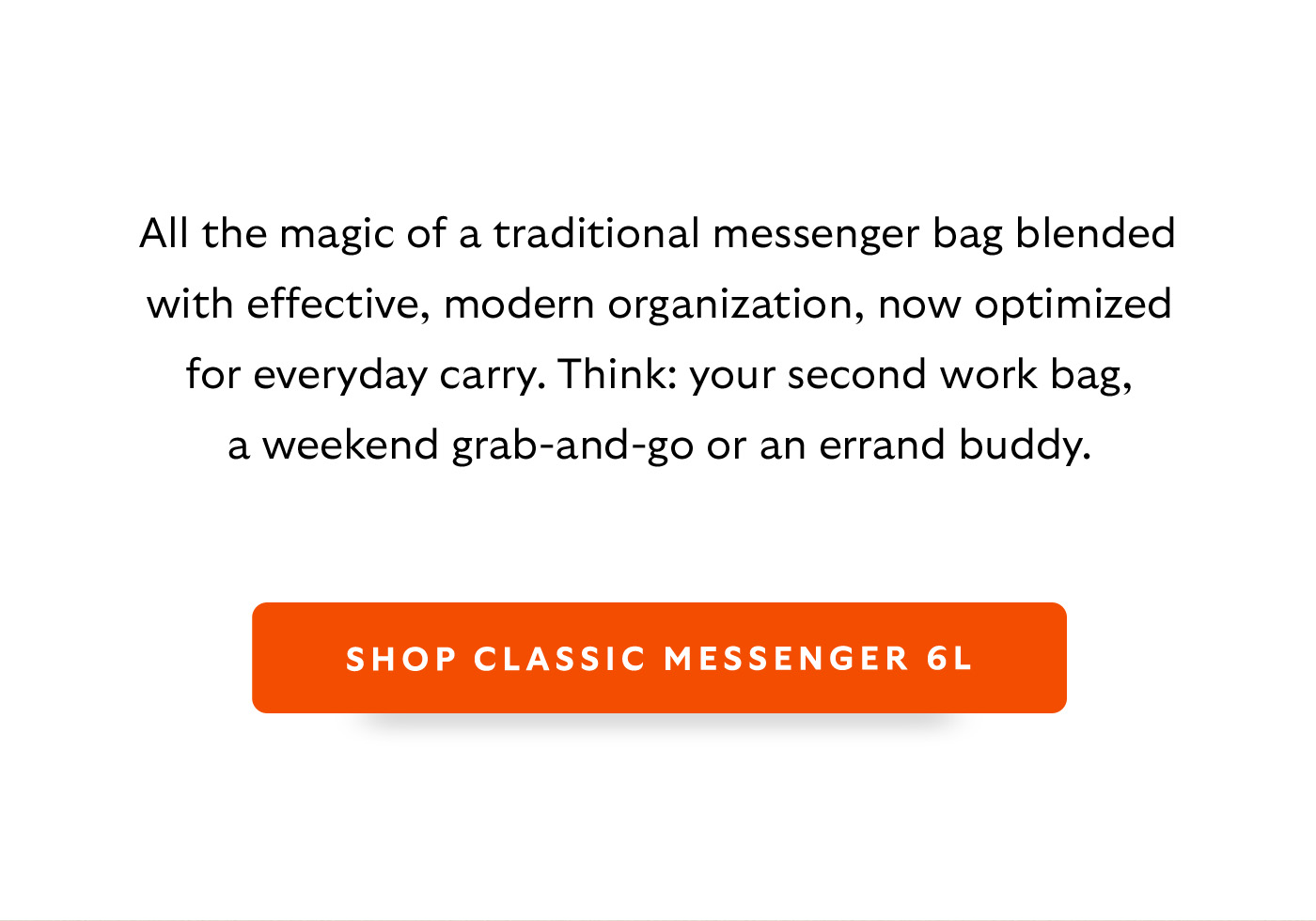[Body] All the magic of a traditional messenger bag blended with effective, modern organization, now optimized for everyday carry. Think: your second work bag, a weekend grab-and-go or an errand buddy. [CTA] Shop Classic Messenger 6L