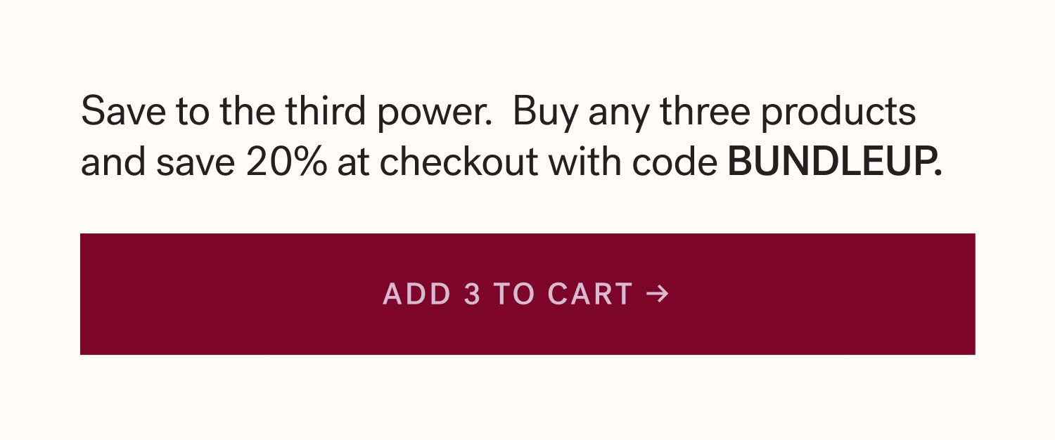 Save to the third power. Buy any three products and save 20% at checkout with code BUNDLEUP. ADD 3 TO CART &rarr;