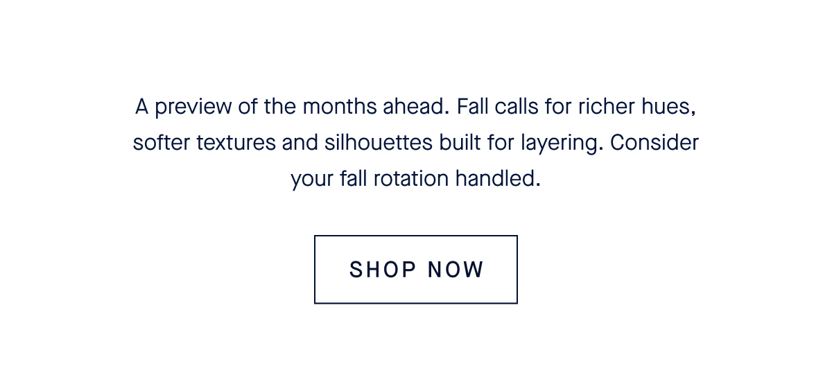 A preview of the months ahead. Fall calls for richer hues, softer textures and silhouettes built for layering. Consider your fall rotation handled.