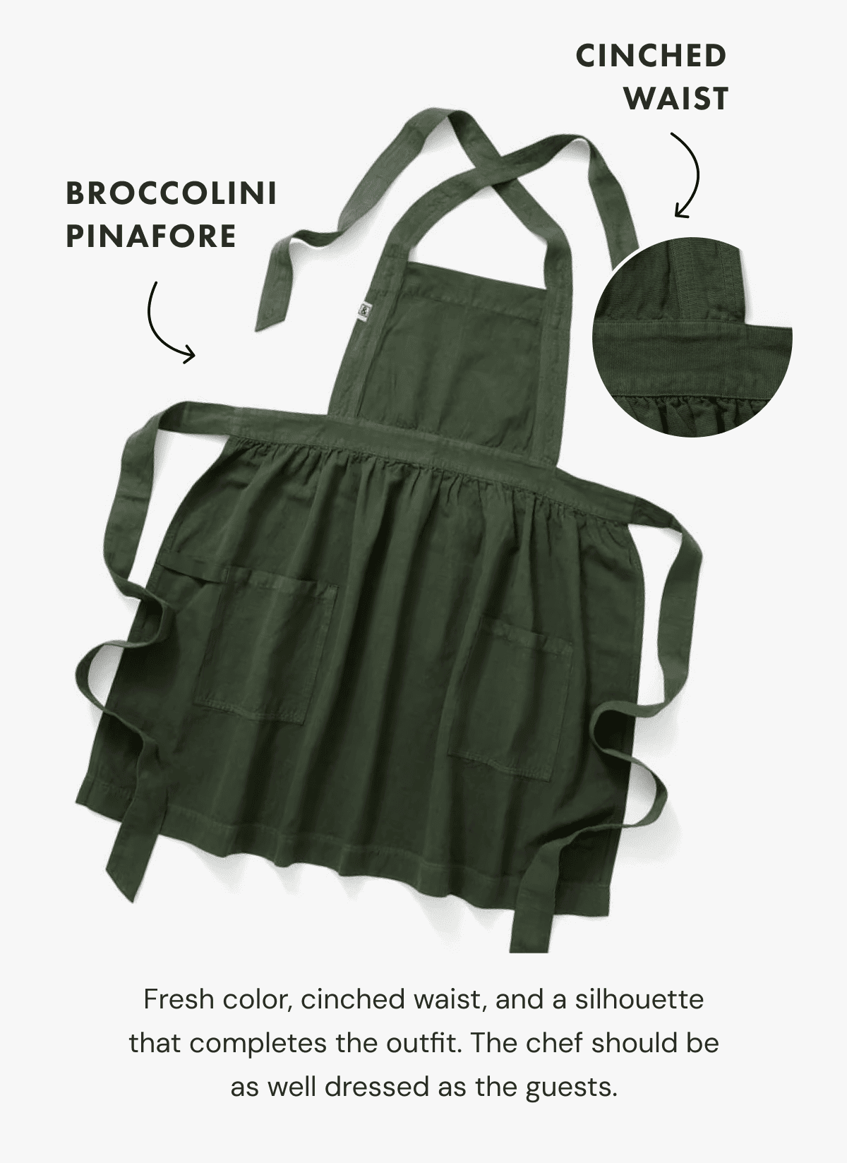 BROCCOLINI PINAFORE | CINCHED WAIST | Fresh color, cinched waist, and a silhouette that completes the outfit. The chef should be as well dressed as the guests.