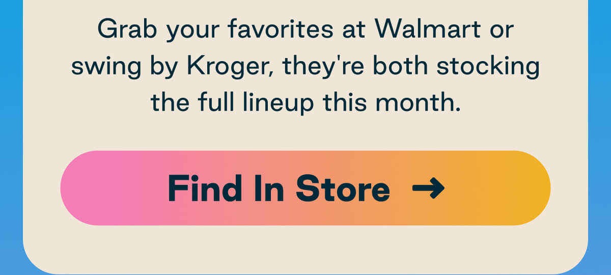Grab your favorites at Walmart or swing by Kroger, they're both stocking the full lineup this month. Button: Find In Store