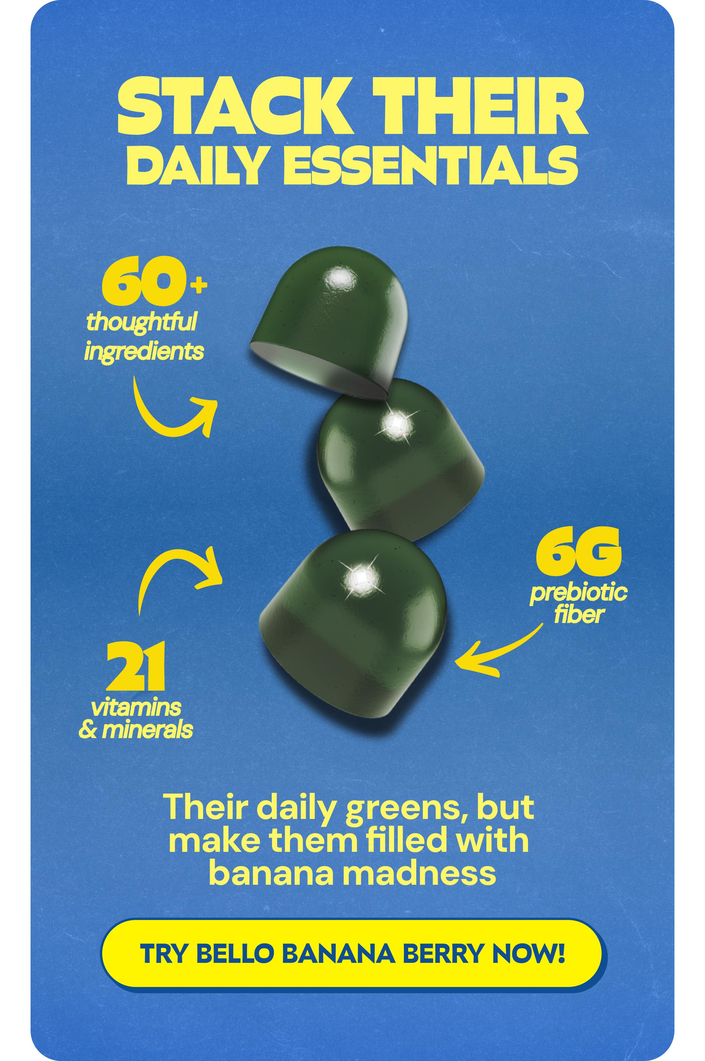 Stack Their Daily Essentials. 60+ Thoughtful Ingredients. 21 Vitamins & Minerals. 6g Prebiotic Fiber. Their Daily Greens, but Make Them Filled with Banana Madness. Button: Try Bello Banana Berry Now!
