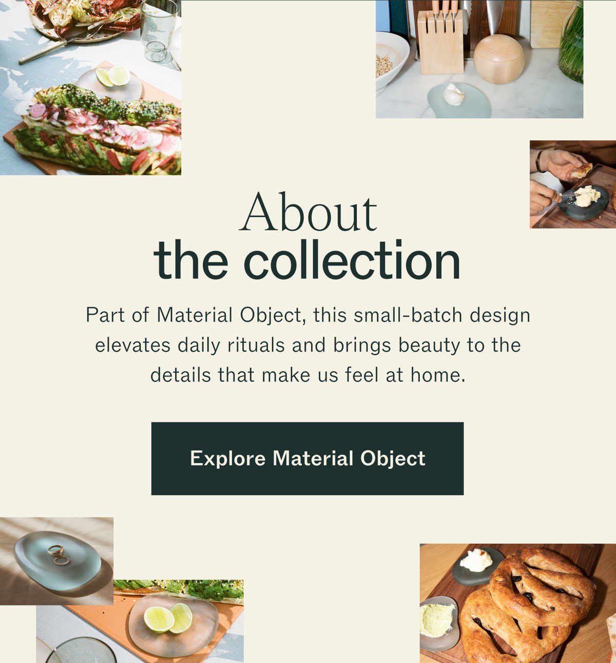 About the collection. Part of Material Object, this small-batch design elevates daily rituals and brings beauty to the details that make us feel at home. Explore Material Object. Photos of tableware and food from the collection.