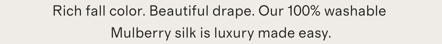 Rich fall color. Beautiful drape. Our 100% washable Mulberry silk is luxury made easy.