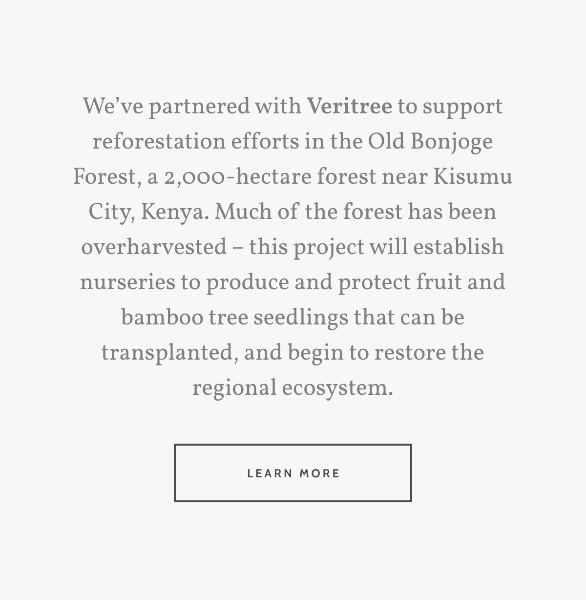 We&rsquo;ve partnered with Veritree to support reforestation efforts in the Old Bonjoge Forest, a 2,000-hectare forest near Kisumu City, Kenya. Much of the forest has been overharvested &ndash; this project will establish nurseries to produce and protect fruit and bamboo tree seedlings that can be transplanted, and begin to restore the regional ecosystem. Learn more.