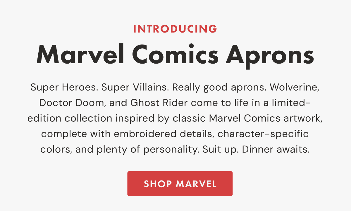 Introducing Marvel Comics Aprons | Super Heroes. Super Villains. Really good aprons. Wolverine, Doctor Doom, and Ghost Rider come to life in a limited-edition collection inspired by classic Marvel Comics artwork, complete with embroidered details, character-specific colors, and plenty of personality. Suit up. Dinner awaits. | SHOP MARVEL   