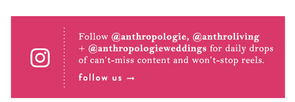 Instagram. Follow @anthropologie, @anthroliving + @anthropologieweddings for daily drops of can&rsquo;t-miss content and won&rsquo;t-stop reels.