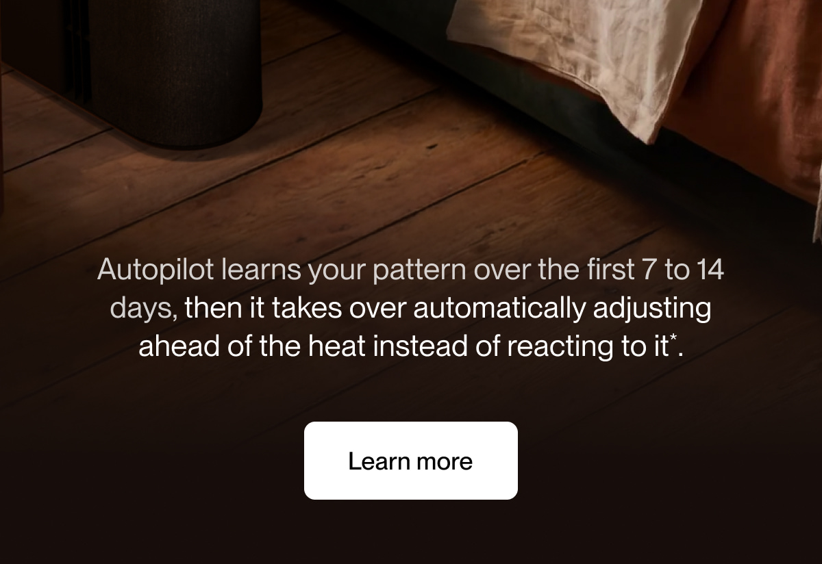 Autopilot learns your pattern over the first 7 to 14 days, then it takes over automatically adjusting ahead of the heat instead of reacting to it*.