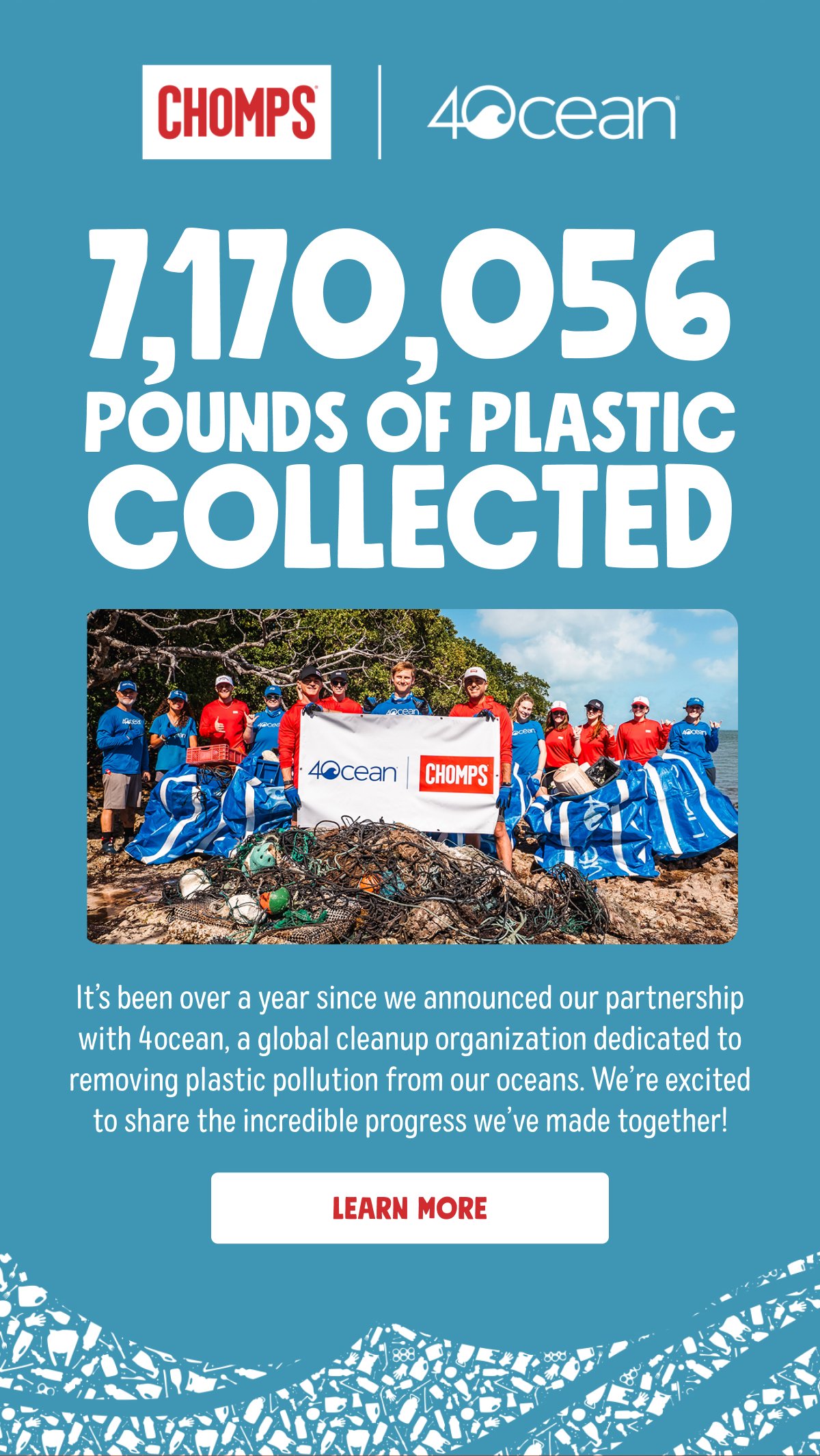 7,170,056 pounds of plastic collected It&rsquo;s been over a year since we announced our partnership with 4ocean, a global cleanup organization dedicated to removing plastic pollution from our oceans. We&rsquo;re excited to share the incredible progress we&rsquo;ve made together! | learn more