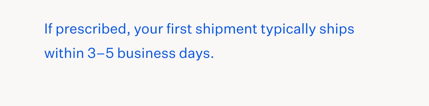 If prescribed, your first shipment typically ships within 3&ndash;5 business days.