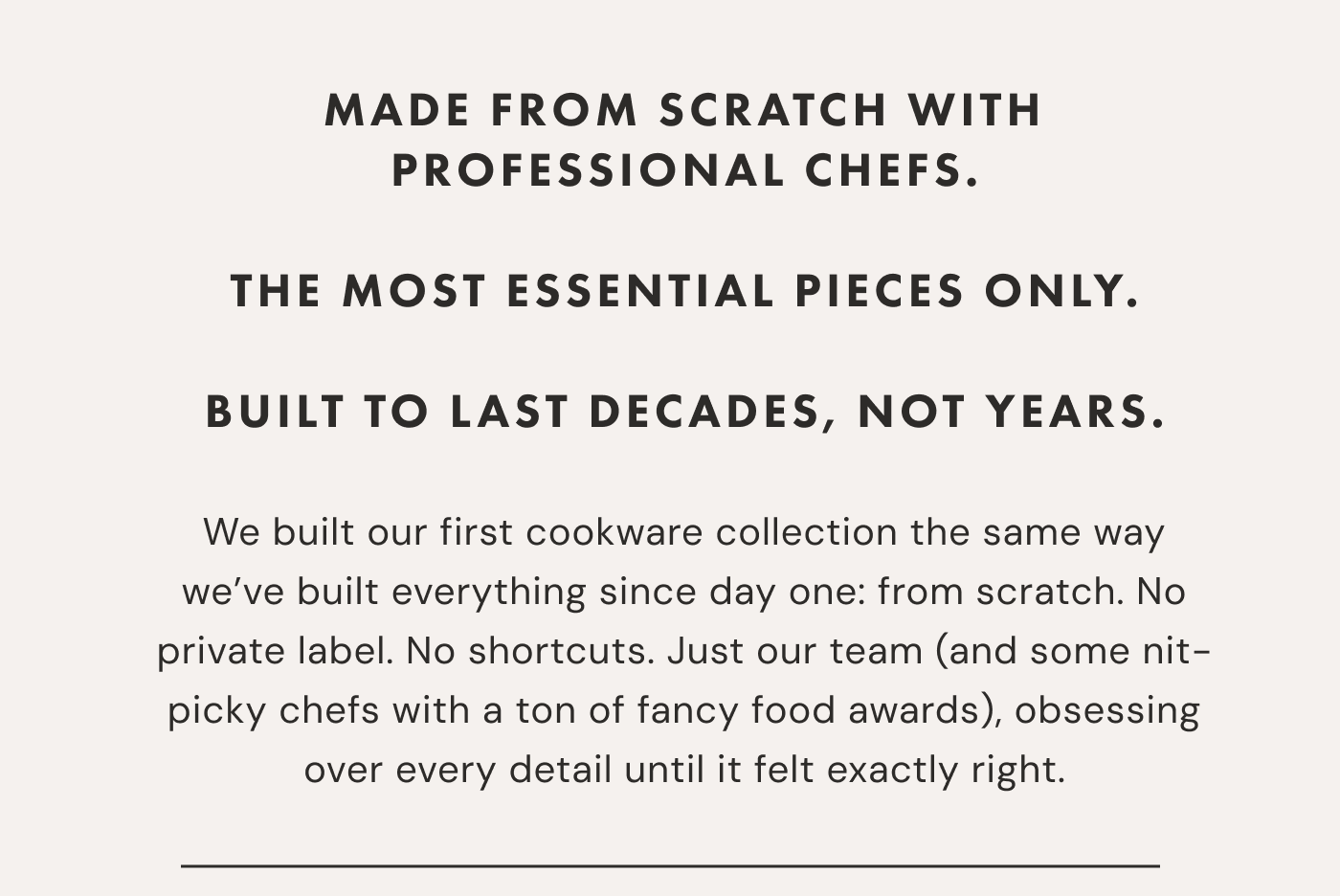 MADE FROM SCRATCH WITH PROFESSIONAL CHEFS.  THE MOST ESSENTIAL PIECES ONLy.  BUILT TO LAST DECADES, NOT YEARS. | We built our first cookware collection the same way we&rsquo;ve built everything since day one: from scratch. No private label. No shortcuts. Just our team (and some nit-picky chefs with a ton of fancy food awards), obsessing over every detail until it felt exactly right. 