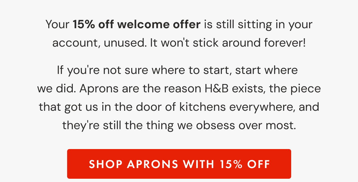 Your 15% off welcome offer is still sitting in your account, unused. It won't stick around forever! | If you're not sure where to start, start where  we did. Aprons are the reason H&B exists, the piece that got us in the door of kitchens everywhere, and they're still the thing we obsess over most. | SHOP APRONS WITH 15% OFF
