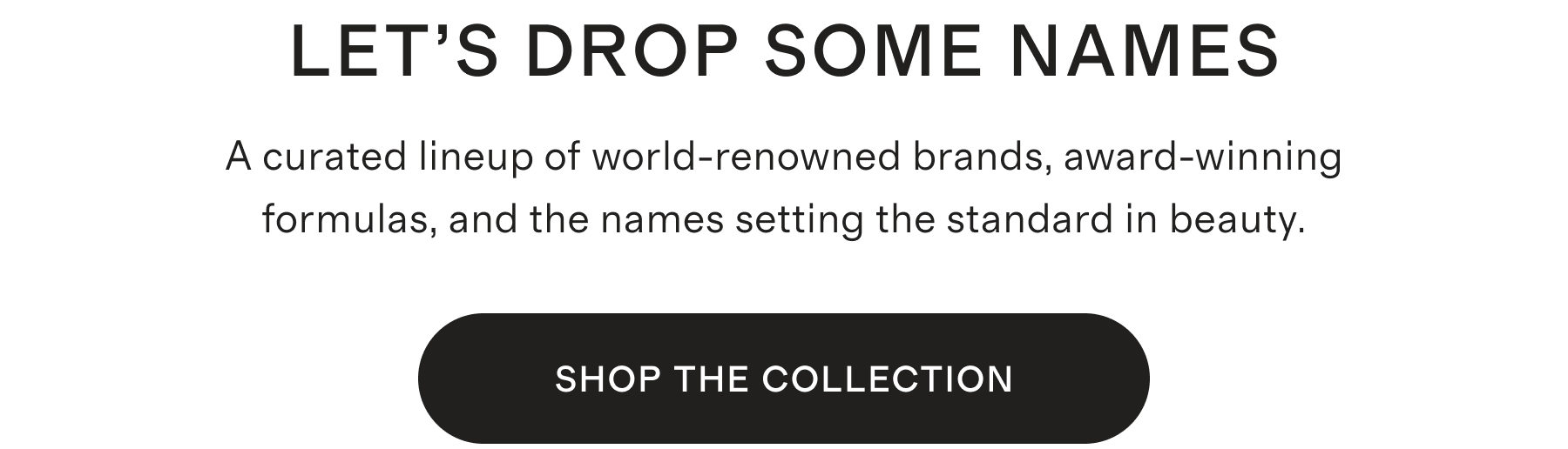 LET'S DROP SOME NAMES | A curated lineup of world-renowned brands, award-winning formulas, and the names setting the standard in beauty. | SHOP THE COLLECTION