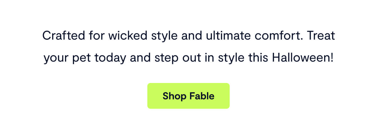 Crafted for wicked style and ultimate comfort. Treat your pet today and step out in style this Halloween! Shop Fable