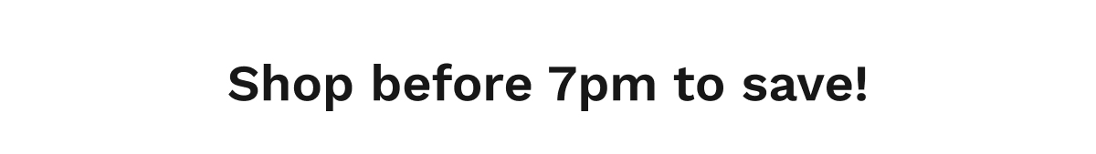 Shop before 7pm to save!