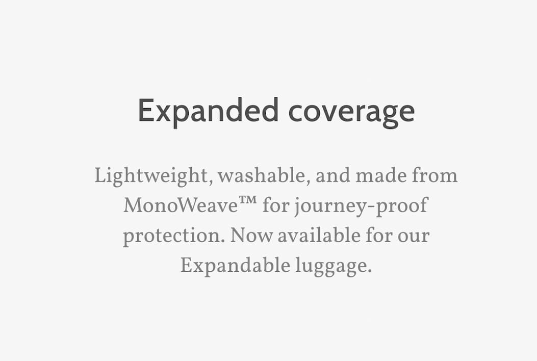 Expanded coverage. Lightweight, washable, and made from MonoWeave&trade; for journey-proof protection. Now available for our Expandable luggage.