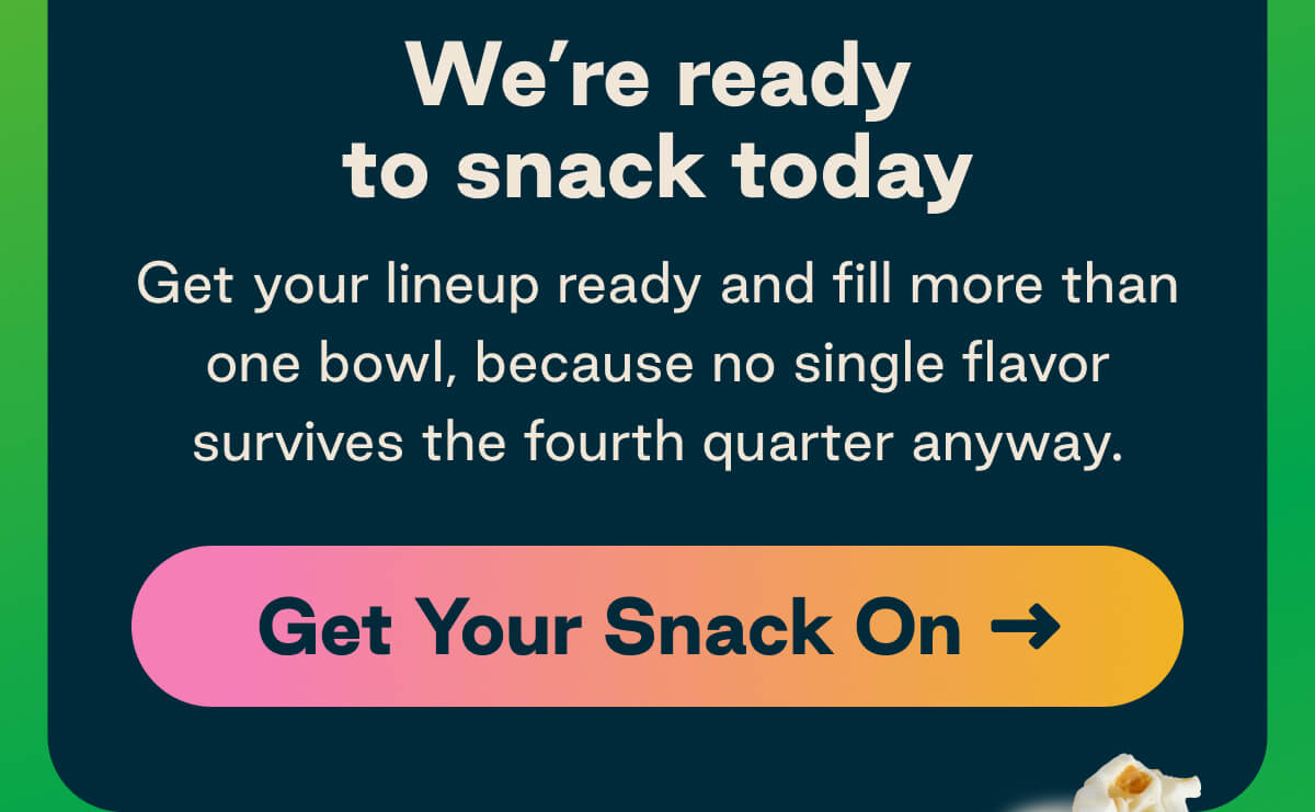 We're ready to snack today. Get your lineup ready and fill more than one bowl, because no single flavor survives the fourth quarter anyway. Button: Get Your Snack On 