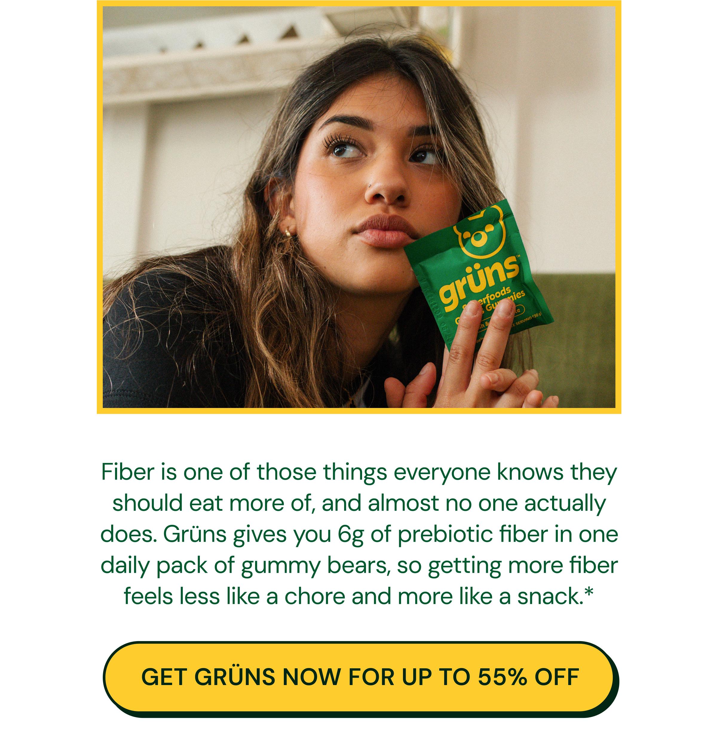 Fiber is One of Those Things Everyone Knows They Should Eat More of, and Almost No One Actually Does. Gr&uuml;ns Gives You 6g of Prebiotic Fiber in One Daily Pack of Gummy Bears, so Getting More Fiber Feels Less Like a Chore and More Like a Snack.* Button: Get Gr&uuml;ns Now for up to 55% Off.