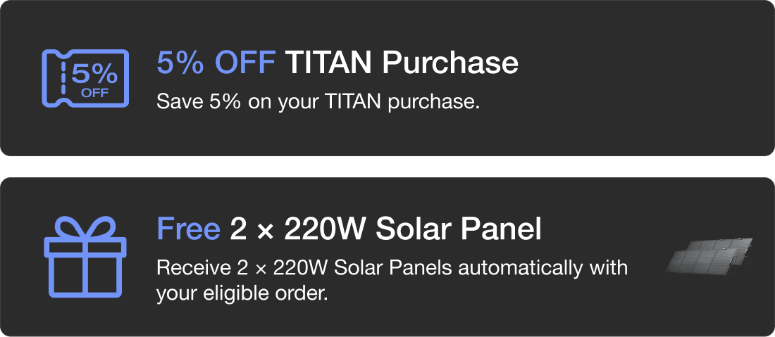5% OFF TITAN Purchase Save 5% on your TITAN purchase. Free 2 &times; 220W Solar Panel Receive 2 &times; 220W Solar Panels automatically with your eligible order.