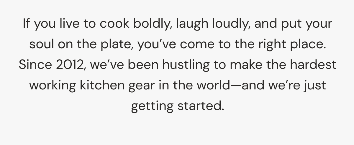 If you live to cook boldly, laugh loudly, and put your soul on the plate, you&rsquo;ve come to the right place. Since 2012, we&rsquo;ve been hustling to make the hardest working kitchen gear in the world&mdash;and we&rsquo;re just getting started. 