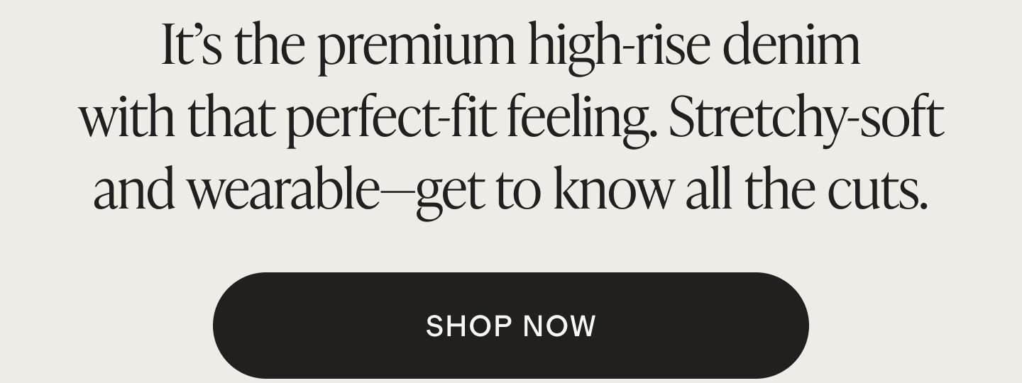 It's the premium high-rise denim with that perfect-fit feeling. Stretchy-soft and wearable&mdash;get to know all the cuts. SHOP NOW