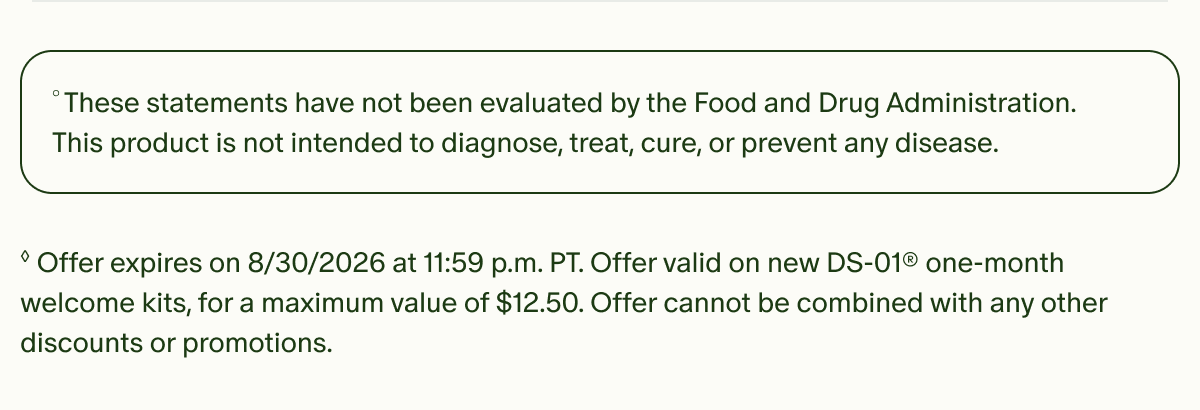 &deg;These statements have not been evaluated by the Food and Drug Administration. This product is not intended to diagnose, treat, cure, or prevent any disease. | &loz;Offer expires on 8/30/2026 at 11:59 p.m. PT. Offer valid on new DS-01&reg; one-month welcome kits, for a maximum value of $12.50. Offer cannot be combined with any other discounts or promotions.