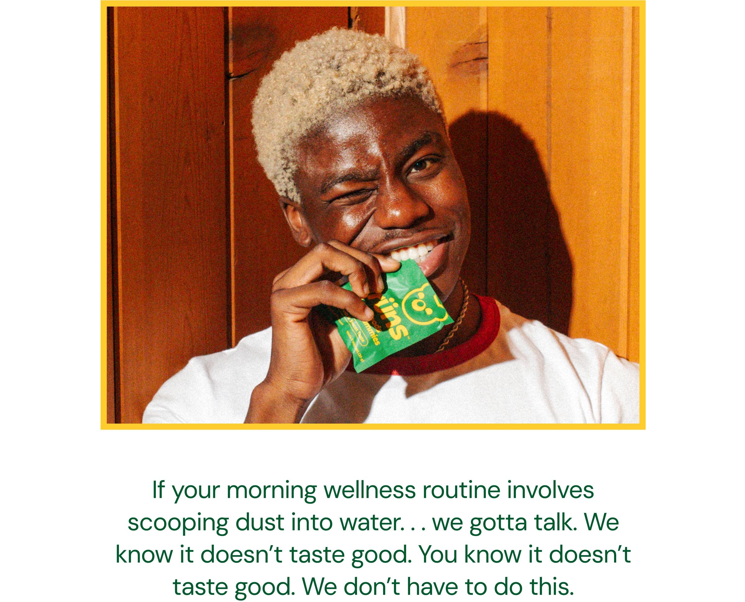If Your Morning Wellness Routine Involves Scooping Dust into Water... We Gotta Talk. We Know it Doesn&rsquo;t Taste Good. You Know it Doesn&rsquo;t Taste Good. We Don&rsquo;t Have to Do This.