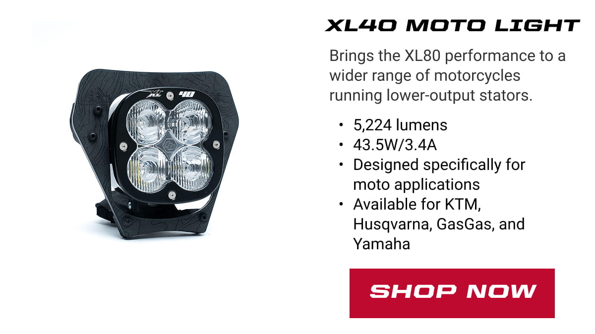 XL40 Moto Light: Brings the XL80 performance to a wider range of motorcycles running lower-output stators. 5,224 lumens 43.5W/3.4A Designed specifically for moto applications Available for KTM, Husqvarna, GasGas, and Yamaha. SHOP NOW