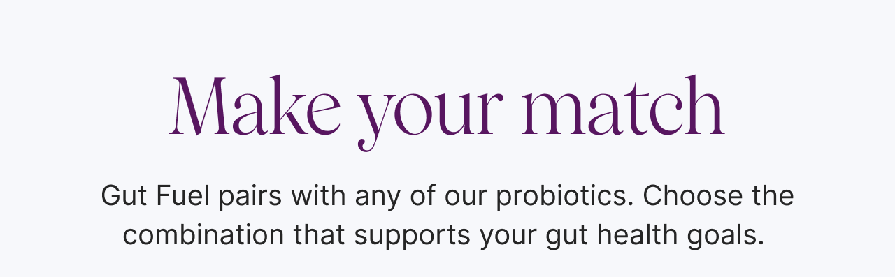 Make your match: Gut Fuel pairs with any of our probiotics. Choose the combination that supports your gut health goals. 