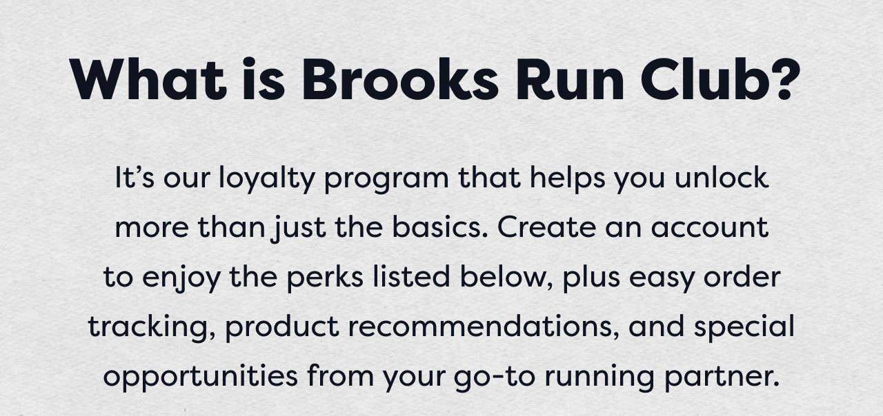 What is Brooks Run Club? | It&rsquo;s our loyalty program that helps you unlock  more than just the basics. Create an account  to enjoy the perks listed below, plus easy order tracking, product recommendations, and special opportunities from your go-to running partner.