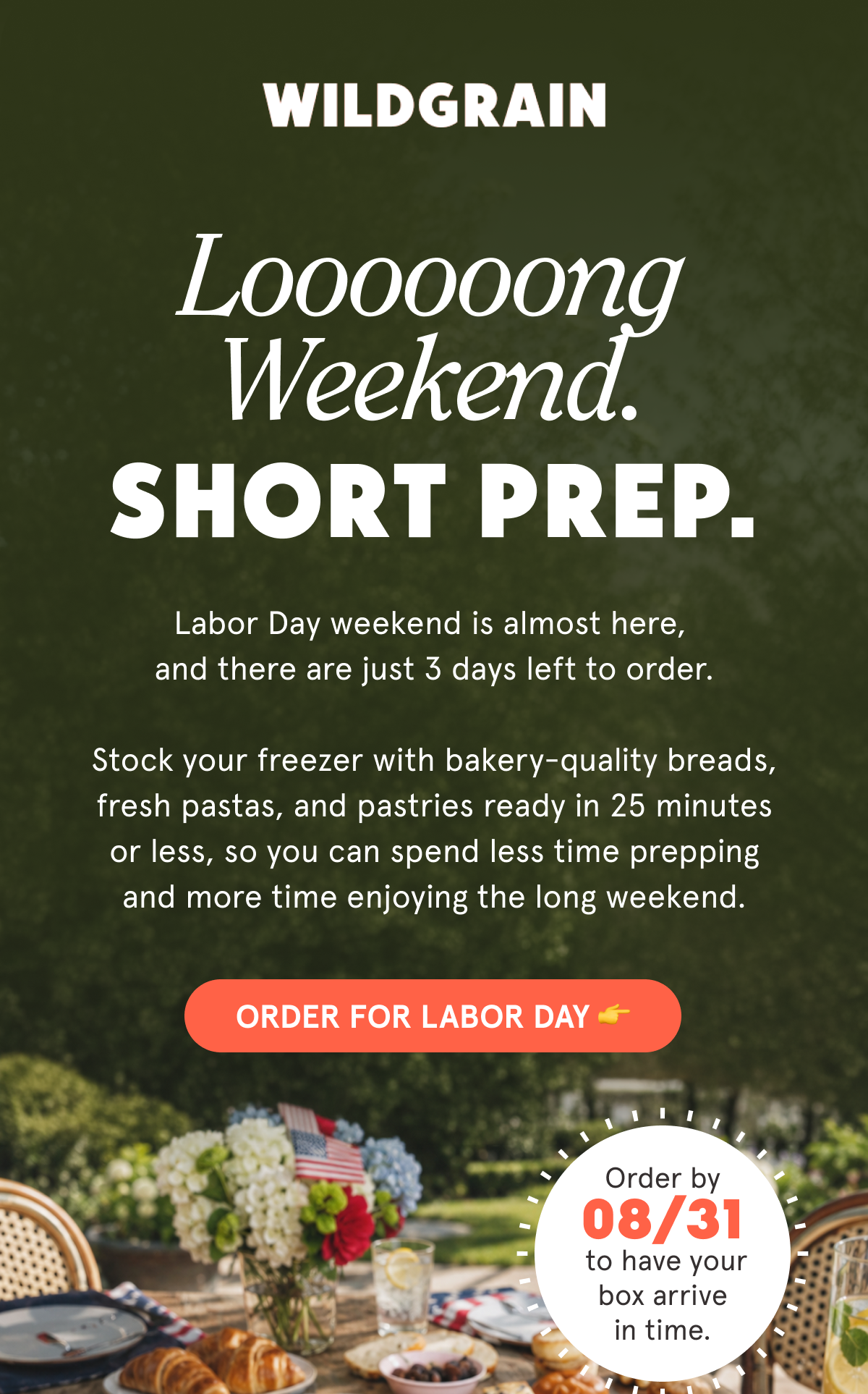 Long Weekend. Short Prep. Labor Day weekend is almost here, and there are just 3 days left to order.   Stock your freezer with bakery-quality breads, fresh pastas, and pastries ready in 25 minutes or less, so you can spend less time prepping and more time enjoying the long weekend.   Order by 08/31 to have your box arrive in time. ORDER FOR LABOR DAY 👉