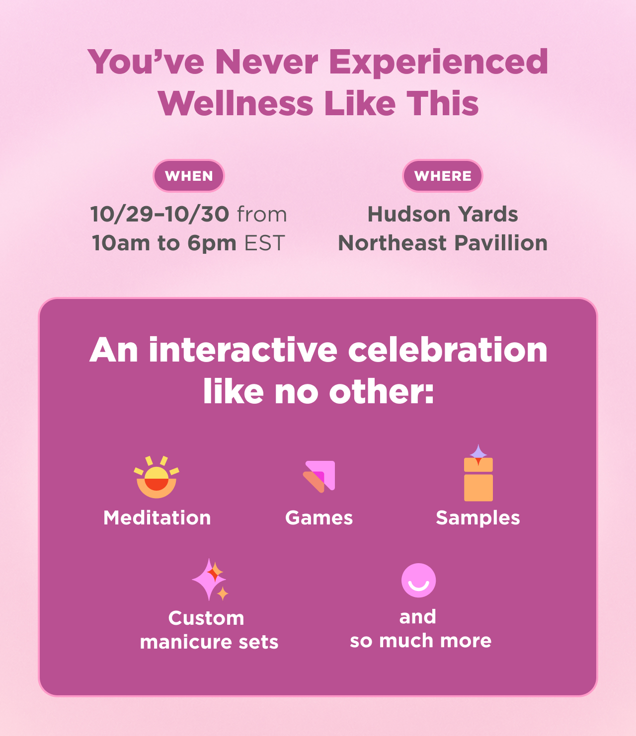 you've never experience wellness like that. When 10/29-10/30 10am-6pm EST where Hudson Yards northeast pavillion. an interactive celebration like no other. meditation games, samples, custom manicure sets and so much more  