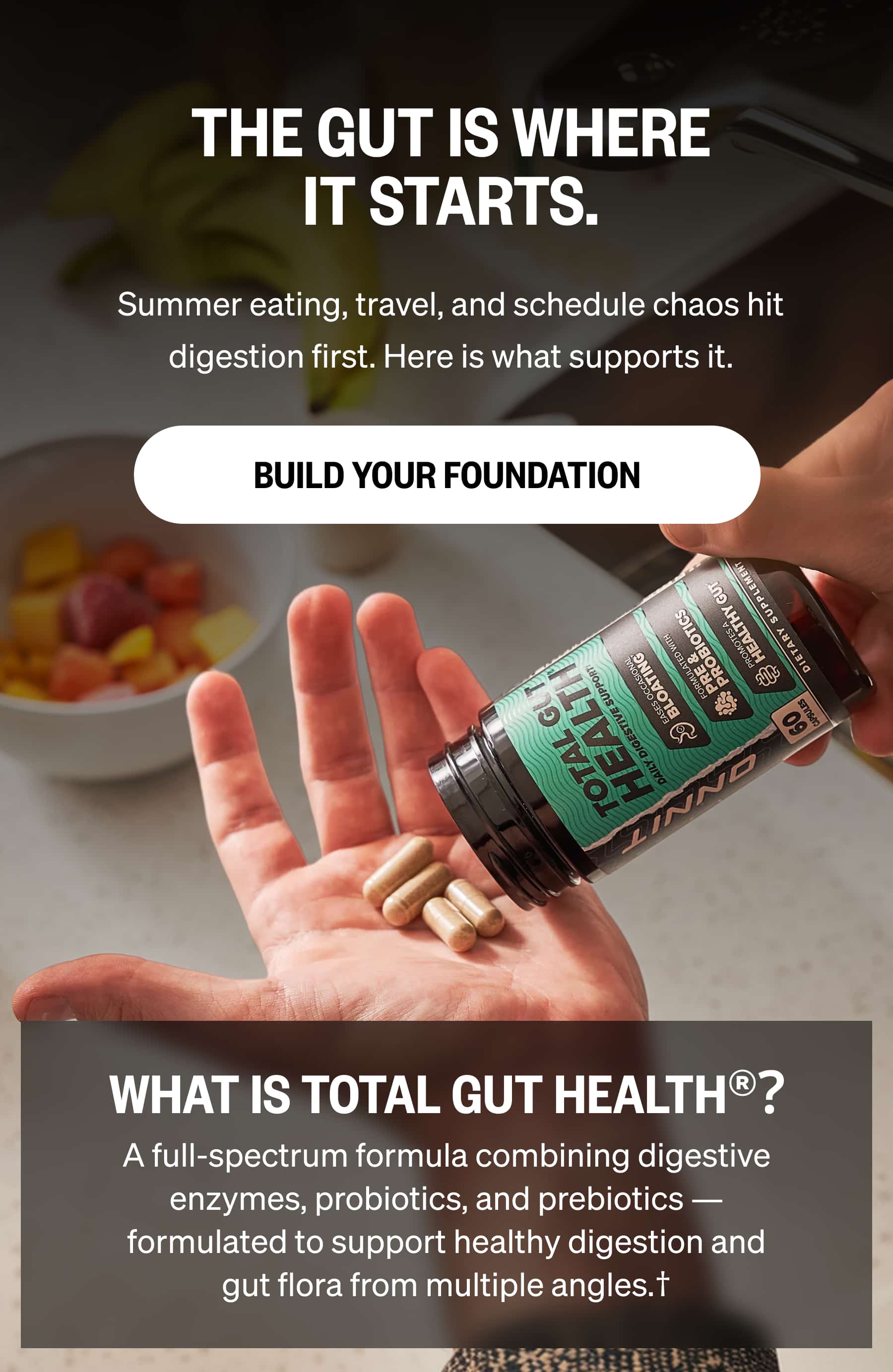 THE GUT IS WHERE IT STARTS. Summer eating, travel, and schedule chaos hit digestion first. Here is what supports it. Build Your Foundation WHAT IS TOTAL GUT HEALTH&reg;? A full-spectrum formula combining digestive enzymes, probiotics, and prebiotics &mdash; formulated to support healthy digestion and gut flora from multiple angles.&dagger;