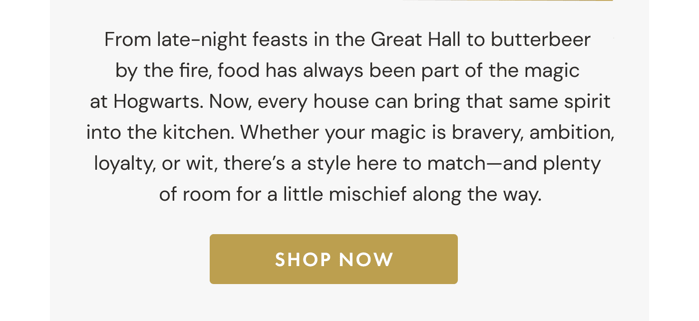From late-night feasts in the Great Hall to butterbeer  by the fire, food has always been part of the magic  at Hogwarts. Now, every house can bring that same spirit into the kitchen. Whether your magic is bravery, ambition, loyalty, or wit, there&rsquo;s a style here to match&mdash;and plenty  of room for a little mischief along the way. | SHOP NOW