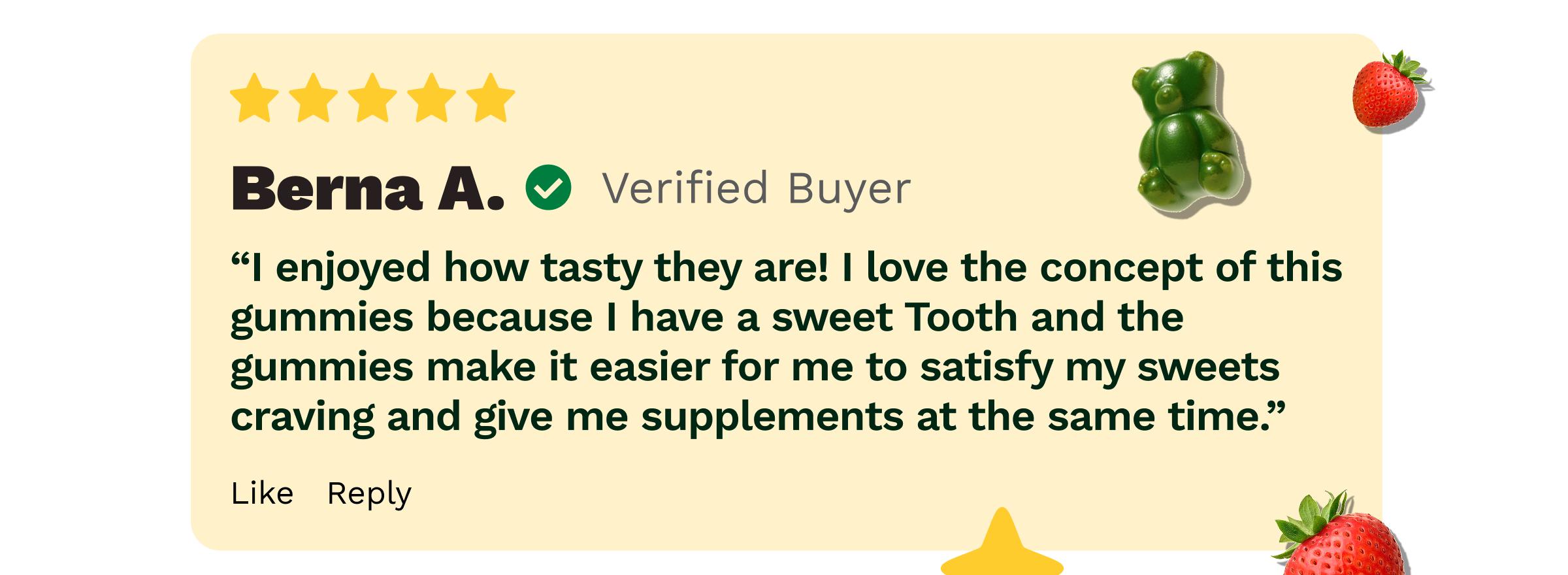 Review: Berna a. Verified Buyer. &ldquo;I Enjoyed How Tasty They Are! I Love the Concept of This Gummies Because I Have a Sweet Tooth and the Gummies Make it Easier for Me to Satisfy My Sweets Craving and Give Me Supplements at the Same Time.&rdquo;