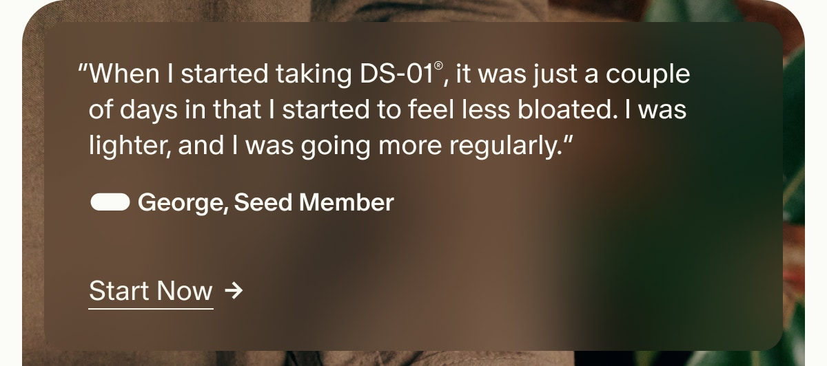 &ldquo;When I started taking DS-01&reg;, it was just a couple of days in that I started to feel less bloated. I was lighter, and I was going more regularly.&rdquo; &mdash; George, Seed Member | Start Now