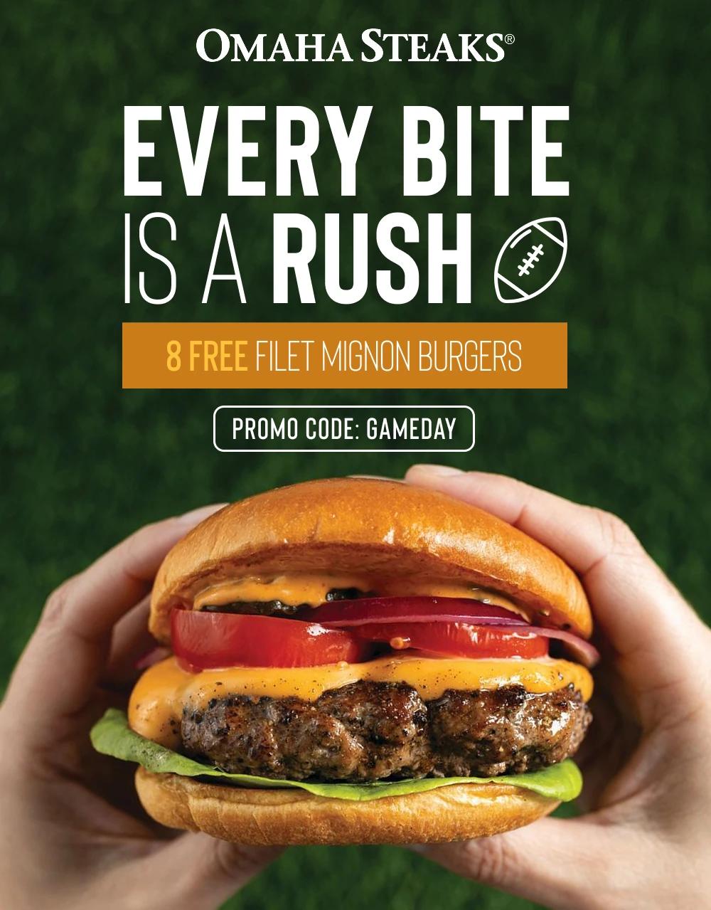 OMAHA STEAKS&reg;
EVERY BITE
IS A RUSH
8 FREE FILET MIGNON BURGERS
PROMO CODE: GAMEDAY
