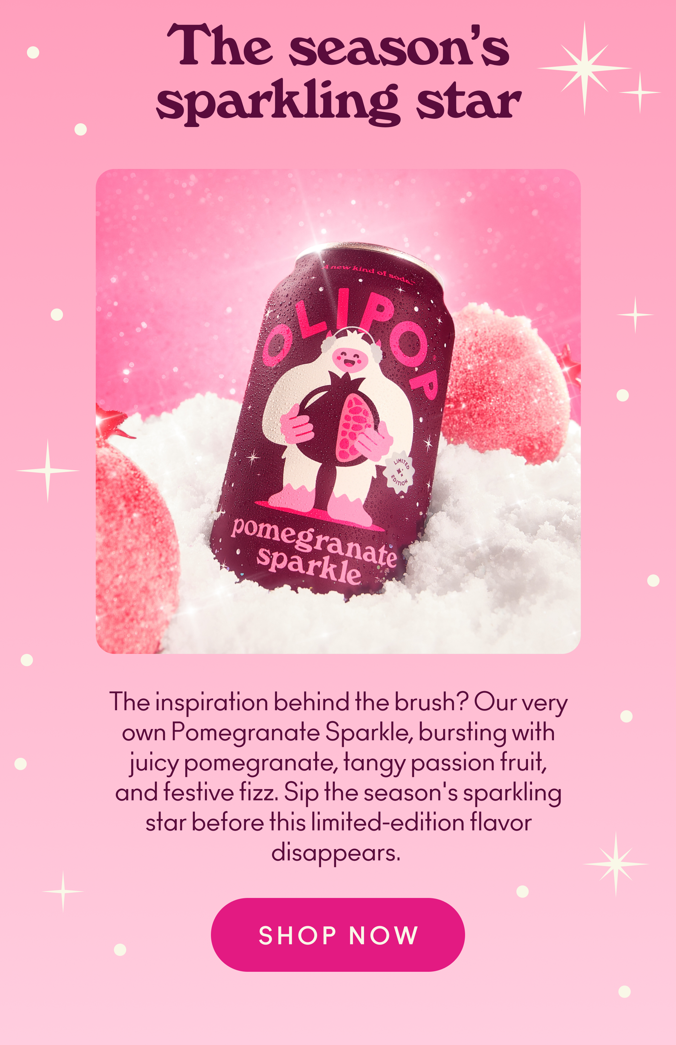 The inspiration behind the brush? Our very own Pomegranate Sparkle, bursting with juicy pomegranate, tangy passion fruit, and festive fizz. Sip the season's sparkling star before this limited-edition flavor disappears.