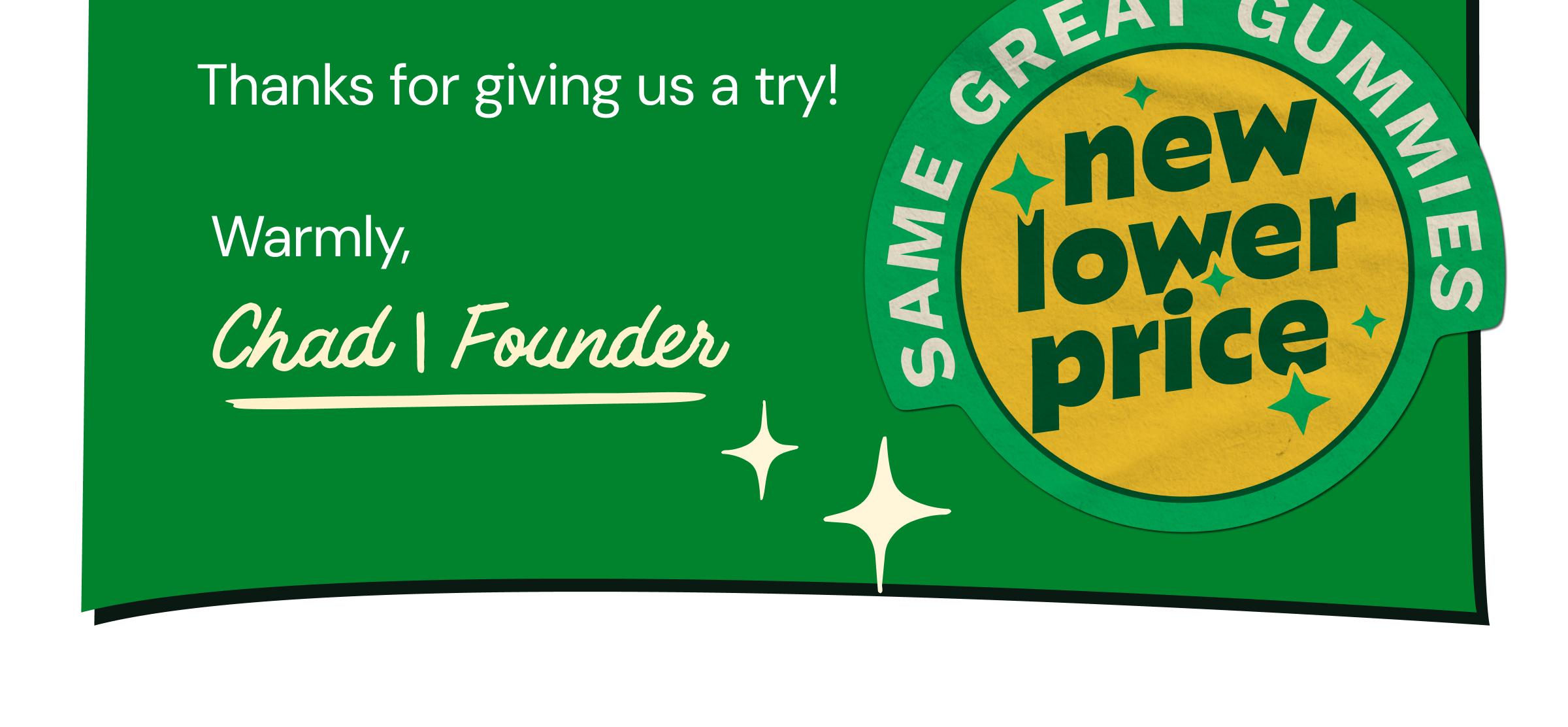 Thanks for Giving Us a Try! Warmly, Chad | Founder. Same Great Gummies. New Lower Price.